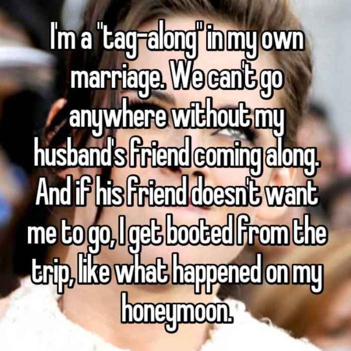 Im a tag-along in my own marriage. We cant go anywhere without my husbands friend coming along. And if his friend doesnt want me to go, I get booted from the trip, like what happened on my honeymoon.