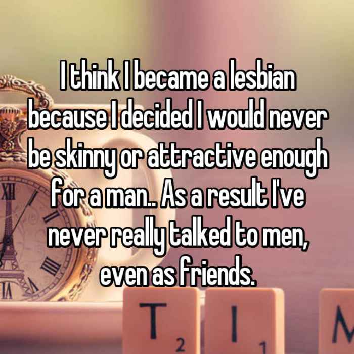 I think I became a lesbian because I decided I would never be skinny or attractive enough for a man.. As a result Ive never really talked to men, even as friends.