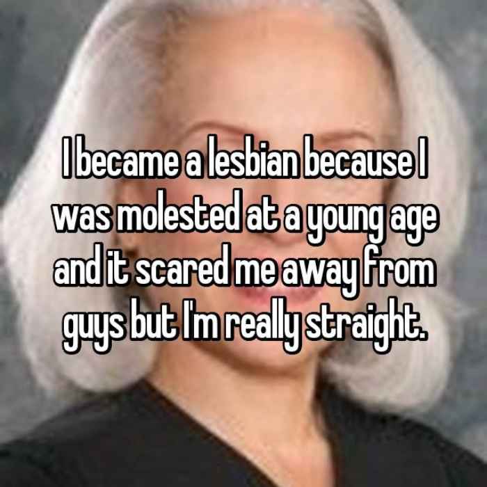 I became a lesbian because I was molested at a young age and it scared me away from guys but Im really straight.