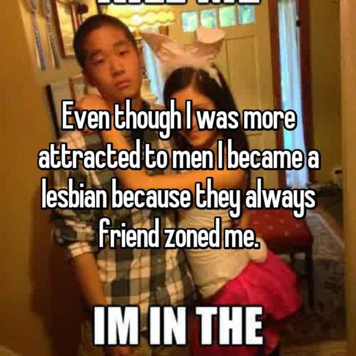 Even though I was more attracted to men I became a lesbian because they always friend zoned me.