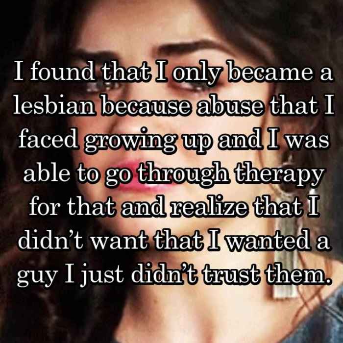 I found that I only became a lesbian because abuse that I faced growing up and I was able to go through therapy for that and realize that I didn’t want that I wanted a guy I just didn’t trust them.