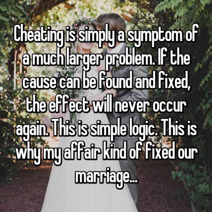 Cheating is simply a symptom of a much larger problem. If the cause can be found and fixed, the effect will never occur again. This is simple logic. This is why my affair kind of fixed our marriage...