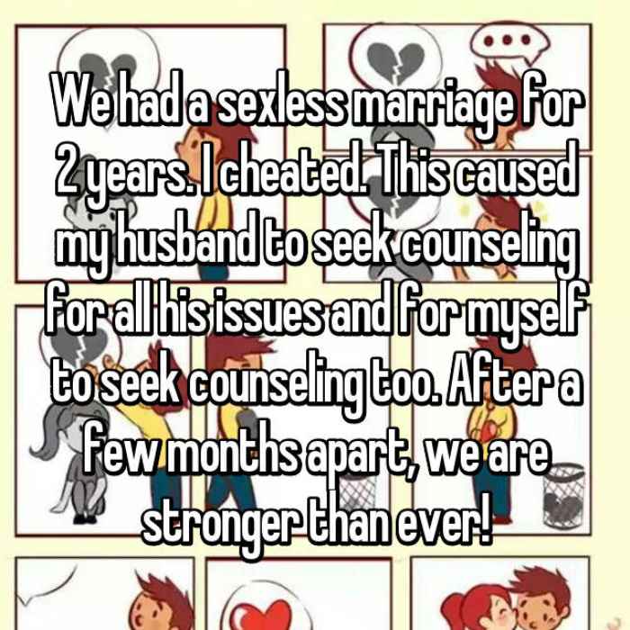 We had a sexless marriage for 2 years. I cheated. This caused my husband to seek counseling for all his issues and for myself to seek counseling too. After a few months apart, we are stronger than ever!