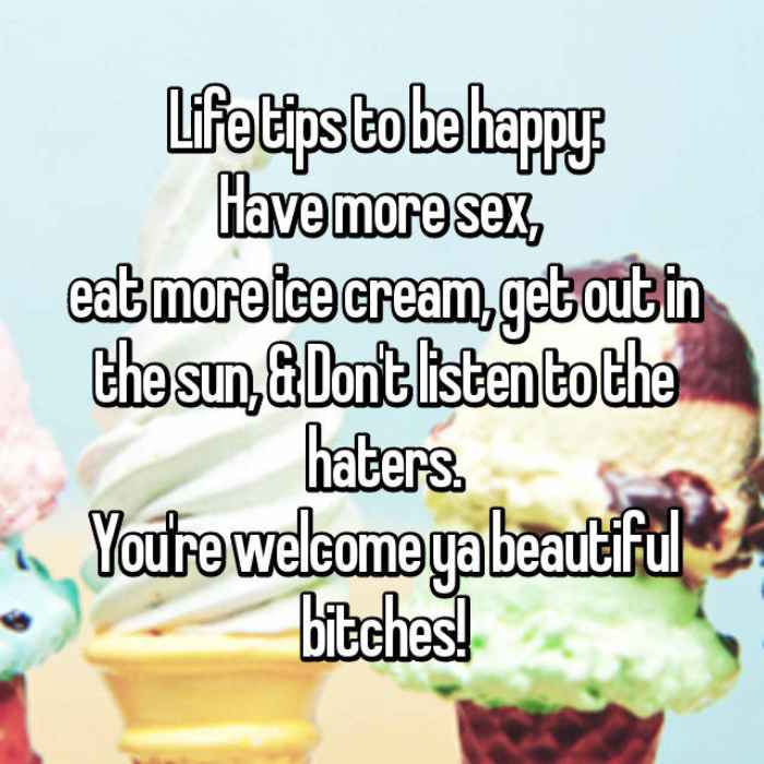 Life tips to be happy:Have more sex, eat more ice cream, get out in the sun, & Dont listen to the haters.Youre welcome ya beautiful bitches!