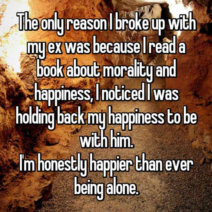 The only reason I broke up with my ex was because I read a book about morality and happiness, I noticed I was holding back my happiness to be with him.Im honestly happier than ever being alone.