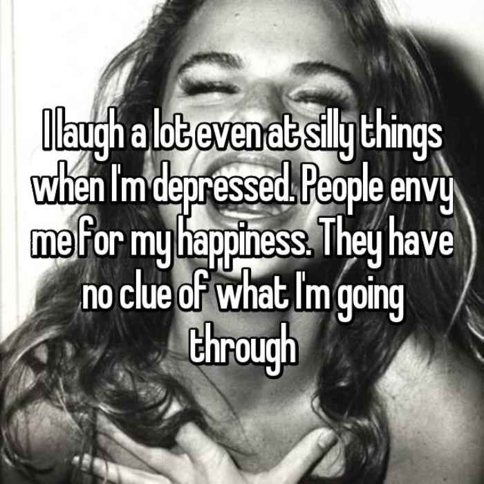 I laugh a lot even at silly things when Im depressed. People envy me for my happiness. They have no clue of what Im going through