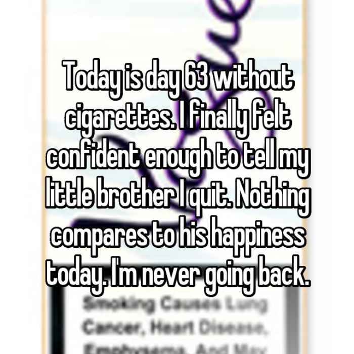 Today is day 63 without cigarettes. I finally felt confident enough to tell my little brother I quit. Nothing compares to his happiness today. Im never going back.