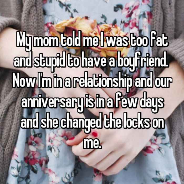 My mom told me I was too fat and stupid to have a boyfriend. Now Im in a relationship and our anniversary is in a few days and she changed the locks on me.
