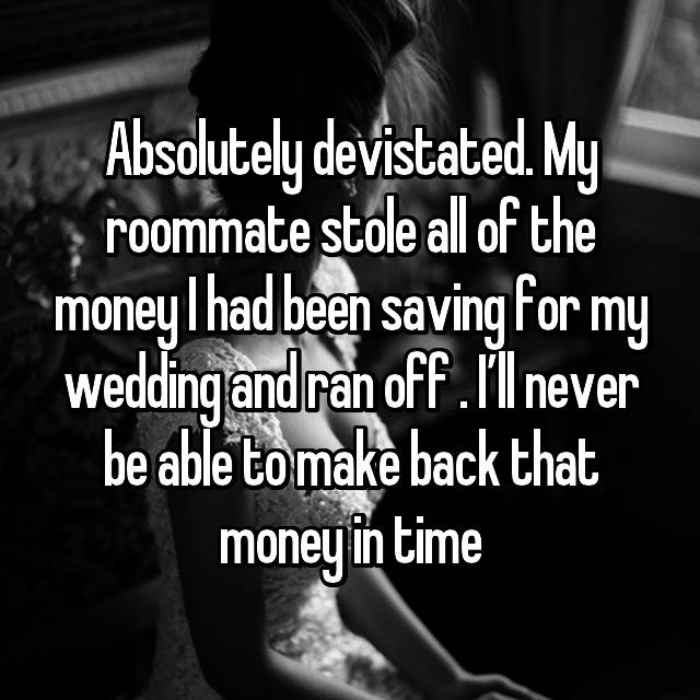 Absolutely devistated. My roommate stole all of the money I had been saving for my wedding and ran off . I’ll never be able to make back that money in time