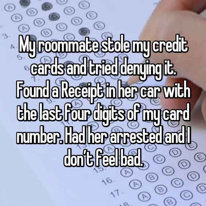 My roommate stole my credit cards and tried denying it. Found a Receipt in her car with the last four digits of my card number. Had her arrested and I don’t feel bad.