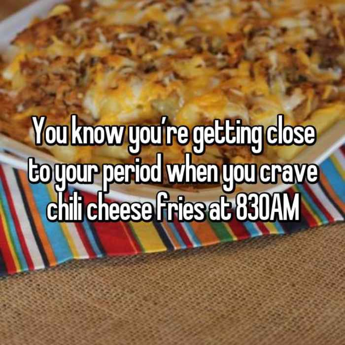 You know you’re getting close to your period when you crave chili cheese fries at 830AM