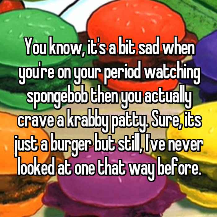 You know, its a bit sad when youre on your period watching spongebob then you actually crave a krabby patty. Sure, its just a burger but still, Ive never looked at one that way before.