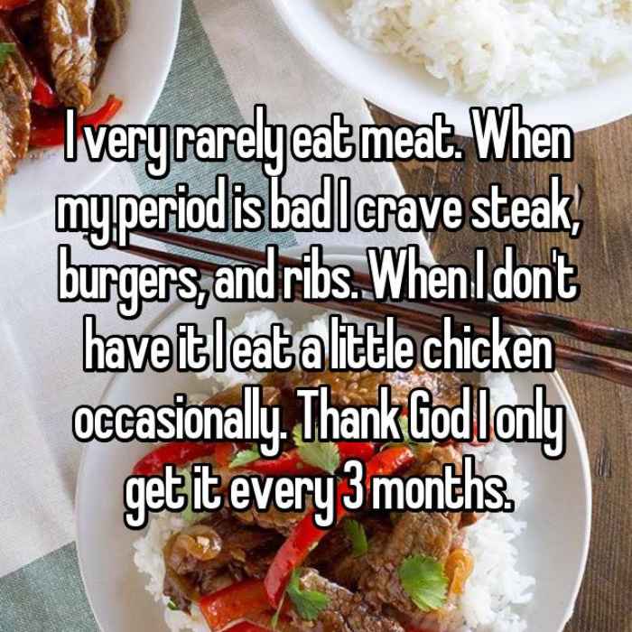 I very rarely eat meat. When my period is bad I crave steak, burgers, and ribs. When I dont have it I eat a little chicken occasionally. Thank God I only get it every 3 months.