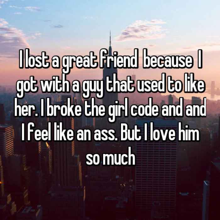 I lost a great friend because I got with a guy that used to like her. I broke the girl code and and I feel like an ass. But I love him so much