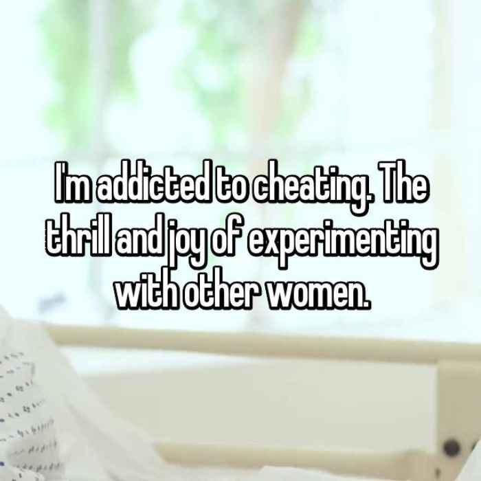 Im addicted to cheating. The thrill and joy of experimenting with other women.